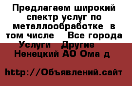 Предлагаем широкий спектр услуг по металлообработке, в том числе: - Все города Услуги » Другие   . Ненецкий АО,Ома д.